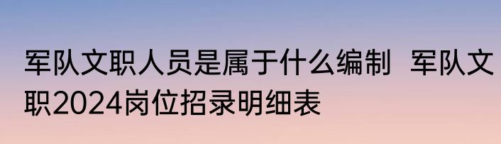 军队文职人员是属于什么编制  军队文职2024岗位招录明细表