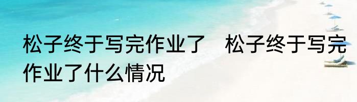 松子终于写完作业了   松子终于写完作业了什么情况
