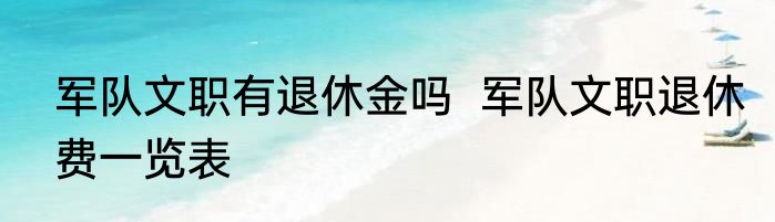 军队文职有退休金吗  军队文职退休费一览表