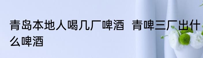 青岛本地人喝几厂啤酒  青啤三厂出什么啤酒