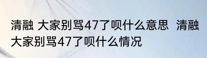 清融 大家别骂47了呗什么意思  清融 大家别骂47了呗什么情况