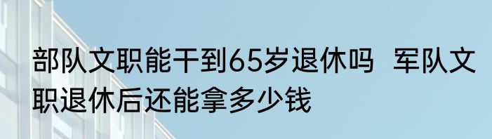 部队文职能干到65岁退休吗  军队文职退休后还能拿多少钱