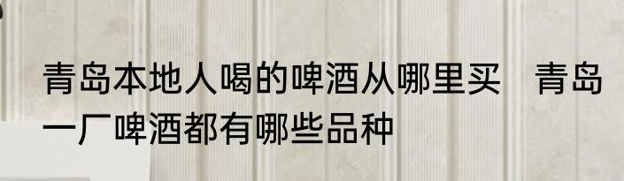 青岛本地人喝的啤酒从哪里买   青岛一厂啤酒都有哪些品种