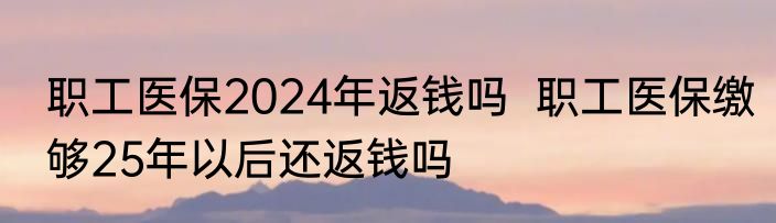 职工医保2024年返钱吗  职工医保缴够25年以后还返钱吗