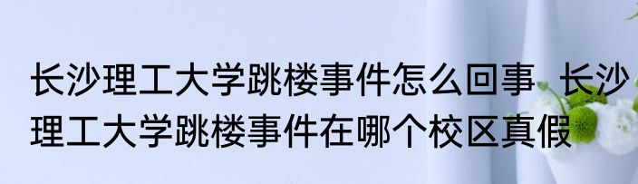 长沙理工大学跳楼事件怎么回事  长沙理工大学跳楼事件在哪个校区真假
