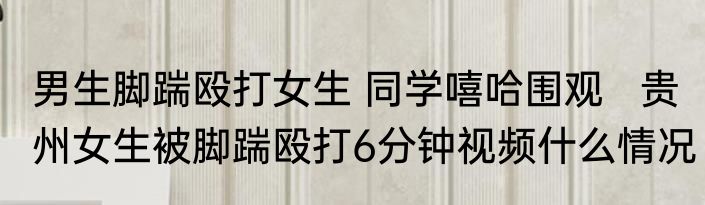 男生脚踹殴打女生 同学嘻哈围观   贵州女生被脚踹殴打6分钟视频什么情况