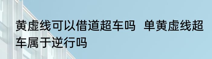黄虚线可以借道超车吗  单黄虚线超车属于逆行吗