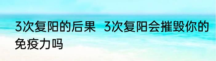 3次复阳的后果  3次复阳会摧毁你的免疫力吗