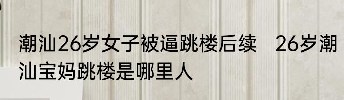 潮汕26岁女子被逼跳楼后续   26岁潮汕宝妈跳楼是哪里人