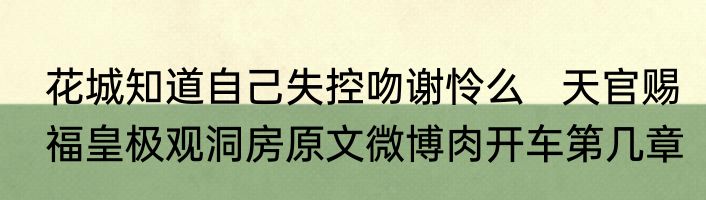 花城知道自己失控吻谢怜么   天官赐福皇极观洞房原文微博肉开车第几章