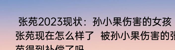  张苑2023现状：孙小果伤害的女孩张苑现在怎么样了  被孙小果伤害的张苑得到补偿了吗