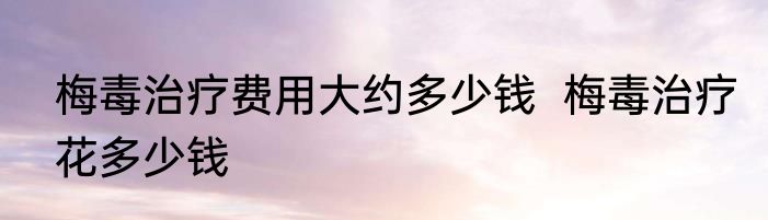 梅毒治疗费用大约多少钱  梅毒治疗花多少钱