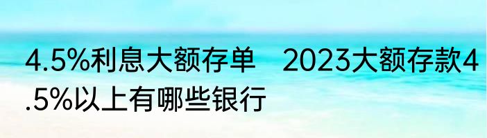 4.5%利息大额存单   2023大额存款4.5%以上有哪些银行