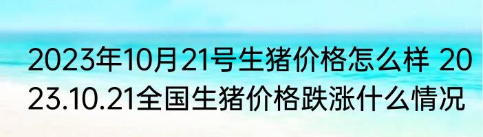 2023年10月21号生猪价格怎么样 2023.10.21全国生猪价格跌涨什么情况