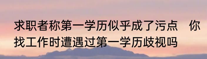 求职者称第一学历似乎成了污点   你找工作时遭遇过第一学历歧视吗