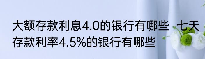 大额存款利息4.0的银行有哪些  七天存款利率4.5%的银行有哪些