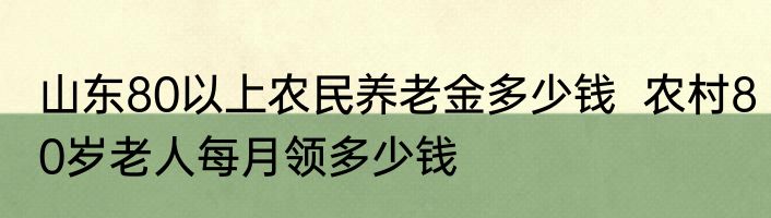 山东80以上农民养老金多少钱  农村80岁老人每月领多少钱