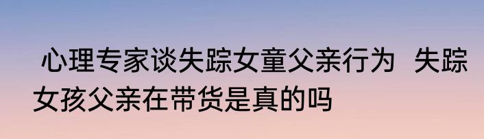  心理专家谈失踪女童父亲行为  失踪女孩父亲在带货是真的吗