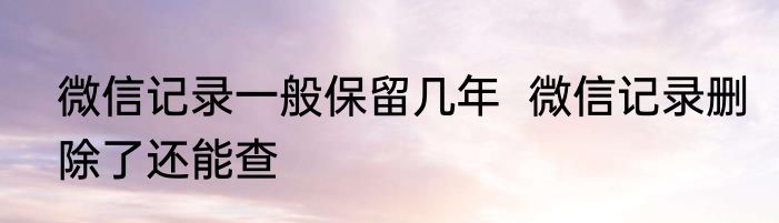 微信记录一般保留几年  微信记录删除了还能查