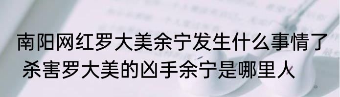 南阳网红罗大美余宁发生什么事情了  杀害罗大美的凶手余宁是哪里人 