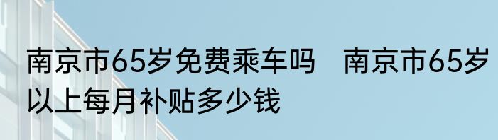 南京市65岁免费乘车吗   南京市65岁以上每月补贴多少钱