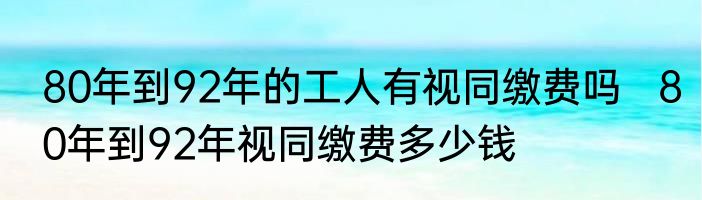 80年到92年的工人有视同缴费吗   80年到92年视同缴费多少钱