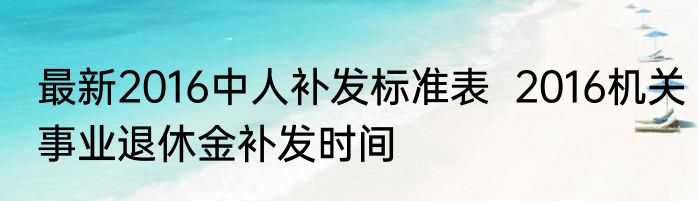 最新2016中人补发标准表  2016机关事业退休金补发时间  