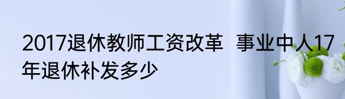 2017退休教师工资改革  事业中人17年退休补发多少