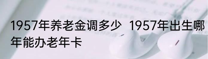 1957年养老金调多少  1957年出生哪年能办老年卡