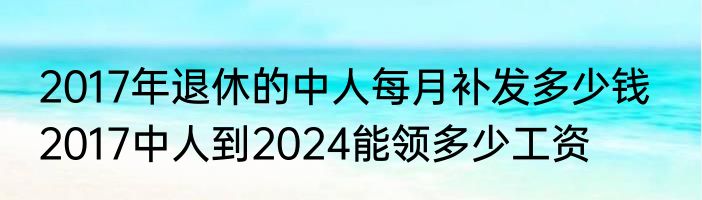 2017年退休的中人每月补发多少钱   2017中人到2024能领多少工资