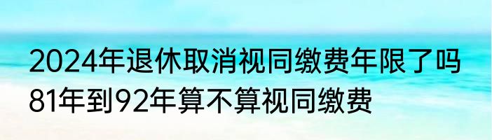 2024年退休取消视同缴费年限了吗  81年到92年算不算视同缴费
