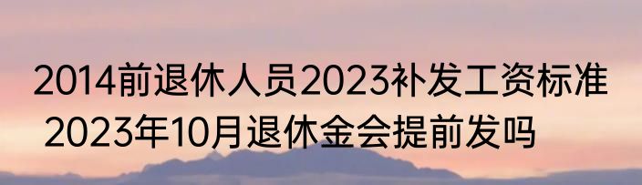 2014前退休人员2023补发工资标准   2023年10月退休金会提前发吗
