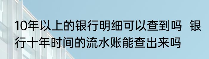 10年以上的银行明细可以查到吗  银行十年时间的流水账能查出来吗