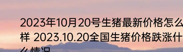 2023年10月20号生猪最新价格怎么样 2023.10.20全国生猪价格跌涨什么情况