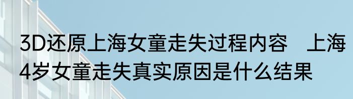 3D还原上海女童走失过程内容   上海4岁女童走失真实原因是什么结果