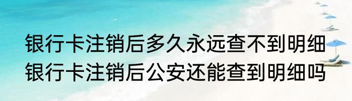 银行卡注销后多久永远查不到明细  银行卡注销后公安还能查到明细吗