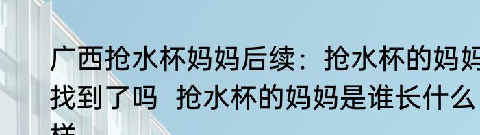 广西抢水杯妈妈后续：抢水杯的妈妈找到了吗  抢水杯的妈妈是谁长什么样