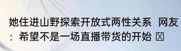 她住进山野探索开放式两性关系  网友：希望不是一场直播带货的开始 ​