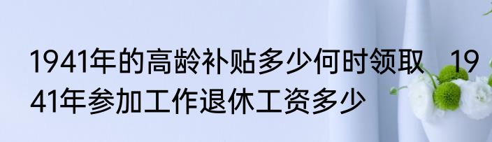 1941年的高龄补贴多少何时领取   1941年参加工作退休工资多少