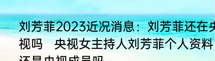 刘芳菲2023近况消息：刘芳菲还在央视吗   央视女主持人刘芳菲个人资料还是央视成员吗
