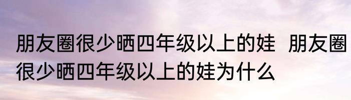 朋友圈很少晒四年级以上的娃  	朋友圈很少晒四年级以上的娃为什么