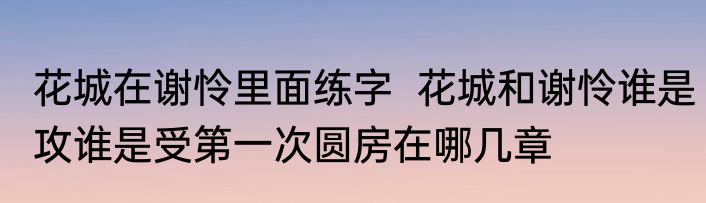 花城在谢怜里面练字  花城和谢怜谁是攻谁是受第一次圆房在哪几章