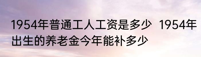 1954年普通工人工资是多少  1954年出生的养老金今年能补多少