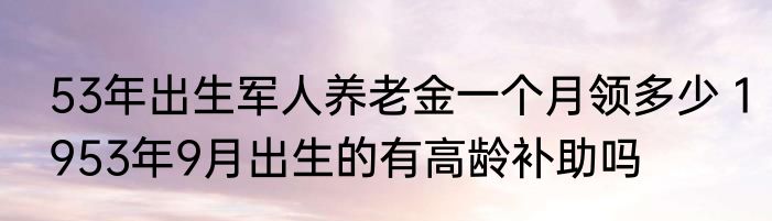 53年出生军人养老金一个月领多少 1953年9月出生的有高龄补助吗