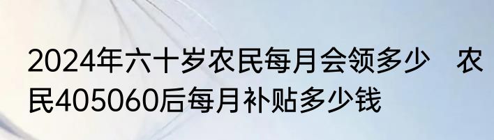 2024年六十岁农民每月会领多少   农民405060后每月补贴多少钱