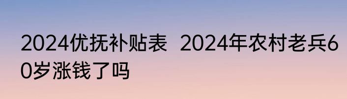 2024优抚补贴表  2024年农村老兵60岁涨钱了吗