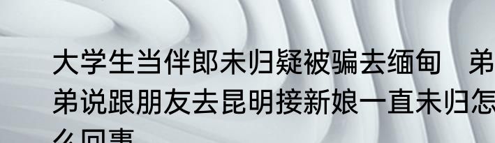 大学生当伴郎未归疑被骗去缅甸   弟弟说跟朋友去昆明接新娘一直未归怎么回事