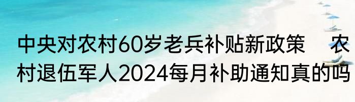 中央对农村60岁老兵补贴新政策    农村退伍军人2024每月补助通知真的吗