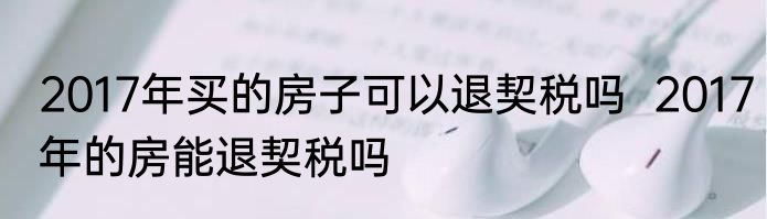 2017年买的房子可以退契税吗  2017年的房能退契税吗