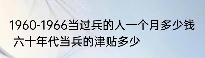 1960-1966当过兵的人一个月多少钱   六十年代当兵的津贴多少